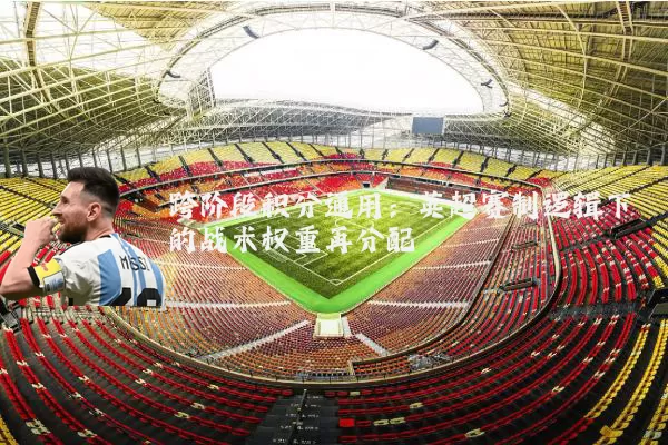 跨阶段积分通用：英超赛制逻辑下的战术权重再分配