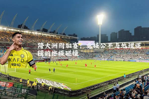 跨大洲附加赛：竞技公平与地理逻辑的终极碰撞
